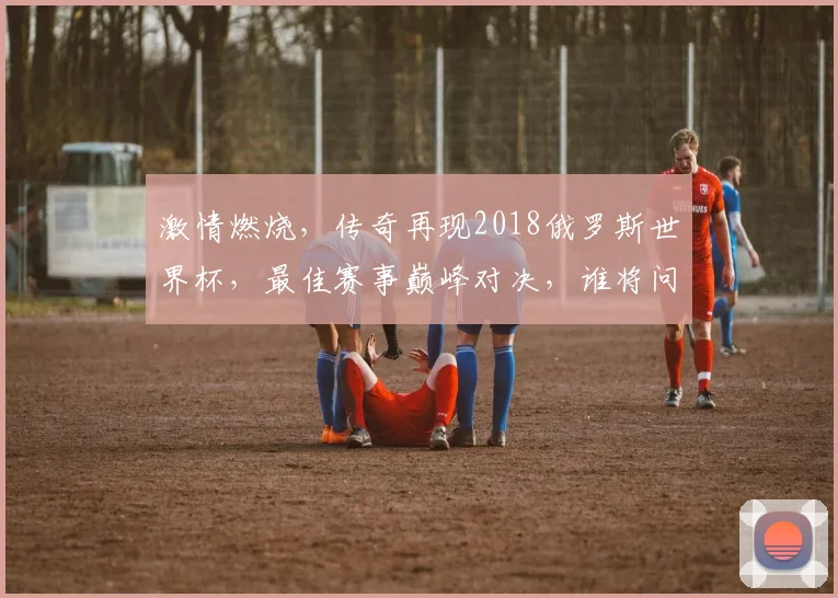 激情燃烧，传奇再现2018俄罗斯世界杯，最佳赛事巅峰对决，谁将问鼎