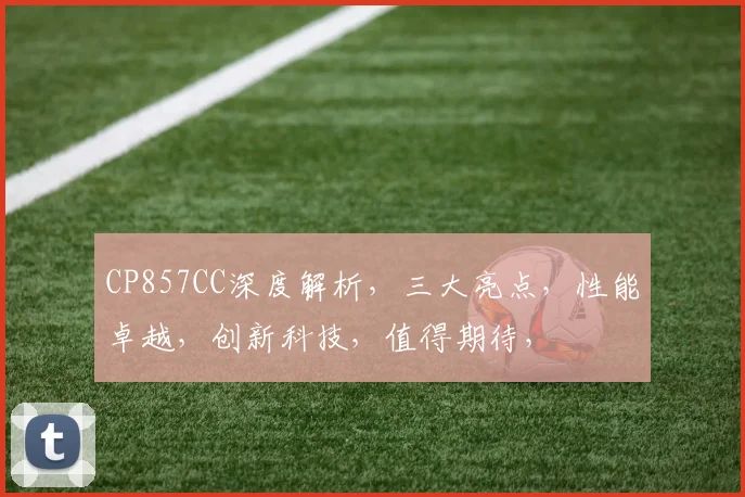 CP857CC深度解析，三大亮点，性能卓越，创新科技，值得期待，