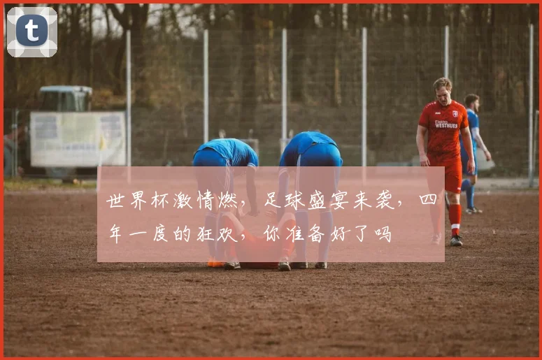 世界杯激情燃，足球盛宴来袭，四年一度的狂欢，你准备好了吗