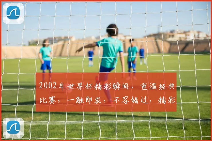 2002年世界杯精彩瞬间，重温经典比赛，一触即发，不容错过，精彩视频回顾