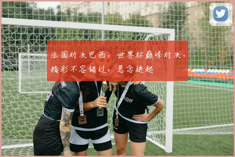 法国对决巴西，世界杯巅峰对决，精彩不容错过，悬念迭起