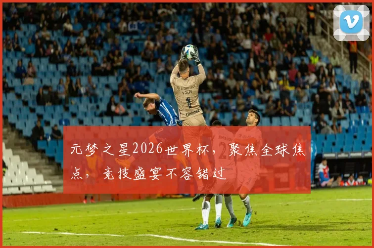 元梦之星2026世界杯，聚焦全球焦点，竞技盛宴不容错过
