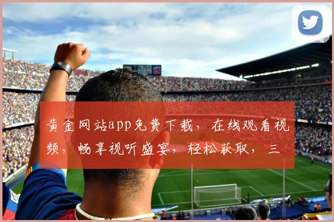 黄金网站app免费下载，在线观看视频，畅享视听盛宴，轻松获取，三步即可